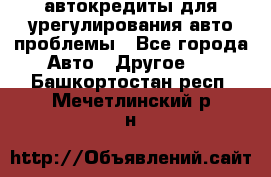 автокредиты для урегулирования авто проблемы - Все города Авто » Другое   . Башкортостан респ.,Мечетлинский р-н